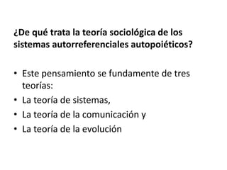 ¿De qué trata la teoría sociológica de los
sistemas autorreferenciales autopoiéticos?
• Este pensamiento se fundamente de tres
teorías:
• La teoría de sistemas,
• La teoría de la comunicación y
• La teoría de la evolución
 