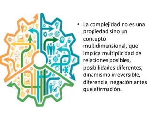 • La complejidad no es una
propiedad sino un
concepto
multidimensional, que
implica multiplicidad de
relaciones posibles,
posibilidades diferentes,
dinamismo irreversible,
diferencia, negación antes
que afirmación.
 