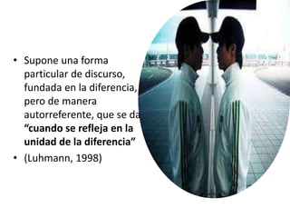 • Supone una forma
particular de discurso,
fundada en la diferencia,
pero de manera
autorreferente, que se da
“cuando se refleja en la
unidad de la diferencia”
• (Luhmann, 1998)
 