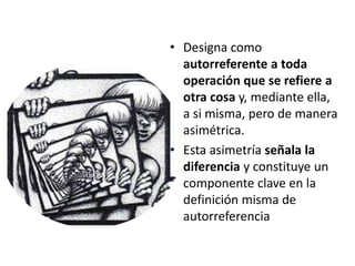 • Designa como
autorreferente a toda
operación que se refiere a
otra cosa y, mediante ella,
a si misma, pero de manera
asimétrica.
• Esta asimetría señala la
diferencia y constituye un
componente clave en la
definición misma de
autorreferencia
 