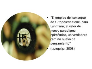 • “El empleo del concepto
de autopoiesis tiene, para
Luhmann, el valor de
nuevo paradigma
epistémico, un verdadero
camino nuevo de
pensamiento”
• (Izuzquiza, 2008)
 