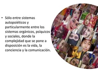 • Sólo entre sistemas
autopoiéticos y
particularmente entre los
sistemas orgánicos, psíquicos
y sociales, donde la
complejidad que se pone a
disposición es la vida, la
conciencia y la comunicación.
 