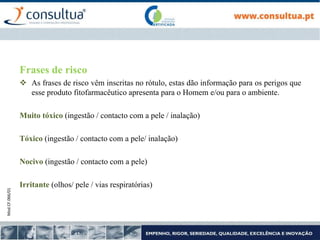 Mod.CF.066/01
Frases de risco
 As frases de risco vêm inscritas no rótulo, estas dão informação para os perigos que
esse produto fitofarmacêutico apresenta para o Homem e/ou para o ambiente.
Muito tóxico (ingestão / contacto com a pele / inalação)
Tóxico (ingestão / contacto com a pele/ inalação)
Nocivo (ingestão / contacto com a pele)
Irritante (olhos/ pele / vias respiratórias)
 