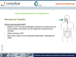 Mod.CF.066/01
Vias de penetração no organismo
Absorção por ingestão
Como é que se pode evitar?
- Manter os PF nas suas embalagens originais e armazena-los em
locais próprios, de acordo com as regras de armazenamento
corretas;
- Utilizar sempre o EPI;
- Não comer, beber e fumar aquando preparação e aplicação da
calda.
 