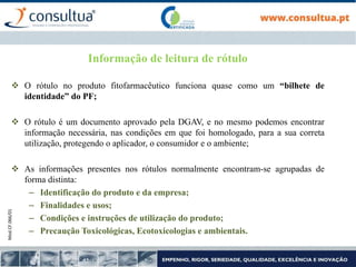 Mod.CF.066/01
Informação de leitura de rótulo
 O rótulo no produto fitofarmacêutico funciona quase como um “bilhete de
identidade” do PF;
 O rótulo é um documento aprovado pela DGAV, e no mesmo podemos encontrar
informação necessária, nas condições em que foi homologado, para a sua correta
utilização, protegendo o aplicador, o consumidor e o ambiente;
 As informações presentes nos rótulos normalmente encontram-se agrupadas de
forma distinta:
– Identificação do produto e da empresa;
– Finalidades e usos;
– Condições e instruções de utilização do produto;
– Precaução Toxicológicas, Ecotoxicologias e ambientais.
 
