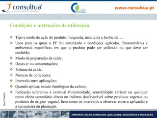 Mod.CF.066/01
Condições e instruções de utilização
 Tipo e modo de ação do produto: fungicida, inseticida e herbicida…;
 Usos para os quais o PF foi autorizado e condições agrícolas, fitossanitárias e
ambientais específicas em que o produto pode ser utilizado ou que deve ser
excluído;
 Modo de preparação da calda;
 Doses e/ ou concentrações;
 Volume da calda;
 Número de aplicações;
 Intervalo entre aplicações;
 Quando aplicar, estado fenológico da cultura;
 Indicação referentes à eventual fitotoxicidade, sensibilidade varietal ou qualquer
outro efeito secundário direto ou indireto desfavorável sobre produtos vegetais ou
produtos de origem vegetal, bem como os intervalos a observar entre a aplicação e
a sementeira ou plantação.
 