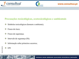 Mod.CF.066/01
Precauções toxicológicas, ecotoxicológicas e ambientais
 Símbolos toxicológicos (homem e ambiente);
 Frases de risco;
 Frases de segurança;
 Intervalo de segurança (IS);
 Informação sobre primeiros socorros;
 EPI
 