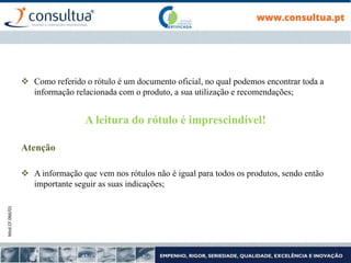 Mod.CF.066/01
 Como referido o rótulo é um documento oficial, no qual podemos encontrar toda a
informação relacionada com o produto, a sua utilização e recomendações;
A leitura do rótulo é imprescindível!
Atenção
 A informação que vem nos rótulos não é igual para todos os produtos, sendo então
importante seguir as suas indicações;
 