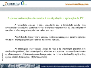 Mod.CF.066/01
Aspetos toxicológicos inerentes à manipulação e aplicação de PF
A toxicidade crónica é mais importante que a toxicidade aguda, pois
normalmente ocorre pela contaminação de alimentos ou lentamente no seu ambiente de
trabalho, e afeta o organismo durante toda a sua vida.
Possibilidade de provocar o cancro, efeitos na reprodução, desenvolvimento
dos fetos, alterações genéticas e efeitos no sistema nervoso.
As precauções toxicológicas (frases de risco e de segurança), presentes nos
rótulos dos produtos, têm como objetivo diminuir a exposição, evitando intoxicações
agudas ou outros efeitos no decorrer das operações de preparação da calda, aplicação e
pós-aplicação dos produtos fitofarmacêuticos.
 
