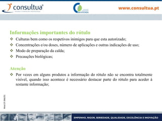 Mod.CF.066/01
Informações importantes do rótulo
 Culturas bem como os respetivos inimigos para que esta autorizado;
 Concentrações e/ou doses, número de aplicações e outras indicações de uso;
 Modo de preparação da calda;
 Precauções biológicas;
Atenção
 Por vezes em alguns produtos a informação do rótulo não se encontra totalmente
visível, quando isso acontece é necessário destacar parte do rótulo para aceder à
restante informação;
 