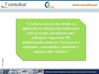 Mod.CF.066/01
“A leitura correta do rótulo e a
aplicação na integra das indicações
nele presente, permitem uma
utilização segura do PF,
minimizando assim os riscos para o
aplicador, consumidor, ambiente e
espécies não visadas.”
 
