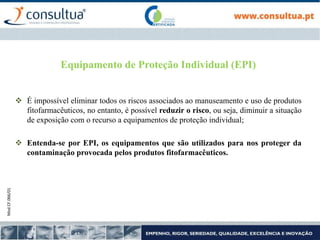 Mod.CF.066/01
Equipamento de Proteção Individual (EPI)
 É impossível eliminar todos os riscos associados ao manuseamento e uso de produtos
fitofarmacêuticos, no entanto, é possível reduzir o risco, ou seja, diminuir a situação
de exposição com o recurso a equipamentos de proteção individual;
 Entenda-se por EPI, os equipamentos que são utilizados para nos proteger da
contaminação provocada pelos produtos fitofarmacêuticos.
 