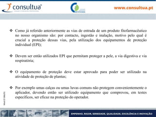 Mod.CF.066/01
 Como já referido anteriormente as vias de entrada de um produto fitofarmacêutico
no nosso organismo são: por contacto, ingestão e inalação, motivo pelo qual é
crucial a proteção dessas vias, pela utilização dos equipamentos de proteção
individual (EPI);
 Devem ser então utilizados EPI que permitam proteger a pele, a via digestiva e via
respiratória;
 O equipamento de proteção deve estar aprovado para poder ser utilizado na
atividade de proteção de plantas;
 Por exemplo umas calças ou umas luvas comuns não protegem convenientemente o
aplicador, devendo então ser utilizado equipamento que comprovou, em testes
específicos, ser eficaz na proteção do operador.
 