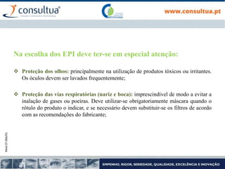 Mod.CF.066/01
Na escolha dos EPI deve ter-se em especial atenção:
 Proteção dos olhos: principalmente na utilização de produtos tóxicos ou irritantes.
Os óculos devem ser lavados frequentemente;
 Proteção das vias respiratórias (nariz e boca): imprescindível de modo a evitar a
inalação de gases ou poeiras. Deve utilizar-se obrigatoriamente máscara quando o
rótulo do produto o indicar, e se necessário devem substituir-se os filtros de acordo
com as recomendações do fabricante;
 