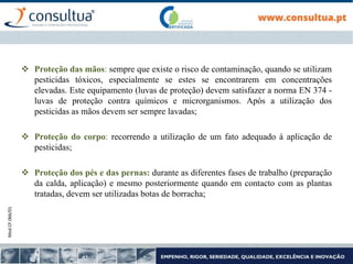 Mod.CF.066/01
 Proteção das mãos: sempre que existe o risco de contaminação, quando se utilizam
pesticidas tóxicos, especialmente se estes se encontrarem em concentrações
elevadas. Este equipamento (luvas de proteção) devem satisfazer a norma EN 374 -
luvas de proteção contra químicos e microrganismos. Após a utilização dos
pesticidas as mãos devem ser sempre lavadas;
 Proteção do corpo: recorrendo a utilização de um fato adequado à aplicação de
pesticidas;
 Proteção dos pés e das pernas: durante as diferentes fases de trabalho (preparação
da calda, aplicação) e mesmo posteriormente quando em contacto com as plantas
tratadas, devem ser utilizadas botas de borracha;
 