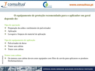 Mod.CF.066/01
O equipamento de proteção recomendado para o aplicador em geral
depende de:
Tipo de operação
 Preparação da calda e enchimento do pulverizador
 Aplicação
 Lavagem e limpeza do material de aplicação
Tipo de equipamento de aplicação
 Pulverizador de dorso
 Trator sem cabina
 Trator com cabina
Trator com cabina
 Os tratores com cabine devem estar equipados com filtro de carvão para aplicarem os produtos
fitofarmacêuticos
 