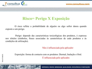 Mod.CF.066/01
Risco= Perigo X Exposição
O risco reflete a probabilidade de alguém ou algo sofrer danos quando
exposto a um perigo.
Perigo: depende das características toxicológicas dos produtos, é expressa
nos rótulos (símbolos, frases associadas às caraterísticas de cada produtos e às
condições de utilização).
Não é influenciada pela aplicador
Exposição: forma de contacto com os produtos: Dermal, Inalação e Oral.
É influenciada pelo aplicador.
 