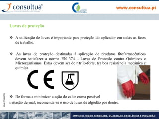 Mod.CF.066/01
Luvas de proteção
 A utilização de luvas é importante para proteção do aplicador em todas as fases
de trabalho.
 As luvas de proteção destinadas à aplicação de produtos fitofarmacêuticos
devem satisfazer a norma EN 374 – Luvas de Proteção contra Químicos e
Microrganismos. Estas devem ser de nitrilo-forte, ter boa resistência mecânica e
química.
 De forma a minimizar a ação do calor e uma possível
irritação dermal, recomenda-se o uso de luvas de algodão por dentro.
 