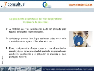 Mod.CF.066/01
Equipamento de proteção das vias respiratórias
(Máscara de proteção)
 A proteção das vias respiratórias pode ser efetuada com
recurso a máscaras e semi-máscaras.
 A diferença entre as duas é que a máscara cobre a cara toda
e a semi-máscara apenas cobre a boca e o nariz.
 Estes equipamentos devem cumprir com determinadas
características, para que o nível de proteção se mantenha em
condições satisfatórias e o aplicador se encontre o mais
protegido possível.
 