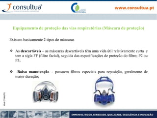 Mod.CF.066/01
Equipamento de proteção das vias respiratórias (Máscara de proteção)
Existem basicamente 2 tipos de máscaras
 As descartáveis – as máscaras descartáveis têm uma vida útil relativamente curta e
tem a sigla FF (filtro facial), seguida das especificações de proteção do filtro; P2 ou
P3;
 Baixa manutenção – possuem filtros especiais para reposição, geralmente de
maior duração;
 