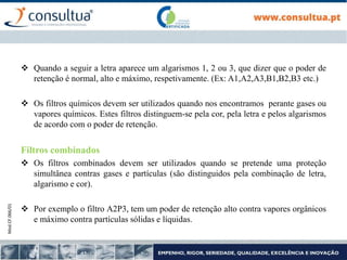 Mod.CF.066/01
 Quando a seguir a letra aparece um algarismos 1, 2 ou 3, que dizer que o poder de
retenção é normal, alto e máximo, respetivamente. (Ex: A1,A2,A3,B1,B2,B3 etc.)
 Os filtros químicos devem ser utilizados quando nos encontramos perante gases ou
vapores químicos. Estes filtros distinguem-se pela cor, pela letra e pelos algarismos
de acordo com o poder de retenção.
Filtros combinados
 Os filtros combinados devem ser utilizados quando se pretende uma proteção
simultânea contras gases e partículas (são distinguidos pela combinação de letra,
algarismo e cor).
 Por exemplo o filtro A2P3, tem um poder de retenção alto contra vapores orgânicos
e máximo contra partículas sólidas e líquidas.
 