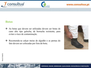 Mod.CF.066/01
Botas
 As botas que devem ser utilizadas devem ser botas de
cano alto tipo galocha, de borracha resistente, para
evitar o risco de contaminação.
 Recomenda-se calçar meias de algodão e as pernas do
fato devem ser colocadas por fora da bota;
 
