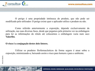 Mod.CF.066/01
O perigo é uma propriedade intrínseca do produto, que não pode ser
modificado pelo utilizador. O perigo existe quer o aplicador utilize o produto ou não.
Como referido anteriormente a exposição, depende exclusivamente da
utilização, nas suas diversas fases, desde que pegamos pela primeira vez na embalagem
para ler as informações do rótulo até colocarmos a embalagem vazia num saco
Valorfito.
O risco é a conjugação destes dois fatores.
Utilizar os produtos fitofarmacêuticos de forma segura é atuar sobre a
exposição, minimizando-a, baixando assim o risco para homem e para o ambiente.
 