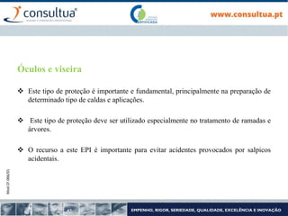 Mod.CF.066/01
Óculos e viseira
 Este tipo de proteção é importante e fundamental, principalmente na preparação de
determinado tipo de caldas e aplicações.
 Este tipo de proteção deve ser utilizado especialmente no tratamento de ramadas e
árvores.
 O recurso a este EPI é importante para evitar acidentes provocados por salpicos
acidentais.
 