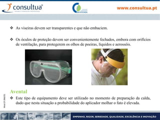 Mod.CF.066/01
 As viseiras devem ser transparentes e que não embaciem.
 Os óculos de proteção devem ser convenientemente fechados, embora com orifícios
de ventilação, para protegerem os olhos de poeiras, líquidos e aerossóis.
Avental
 Este tipo de equipamento deve ser utilizado no momento de preparação da calda,
dado que nesta situação a probabilidade do aplicador molhar o fato é elevada.
 