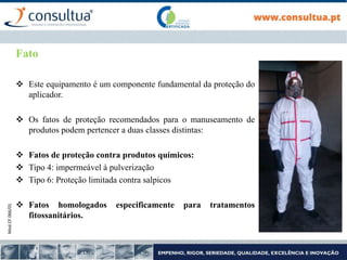 Mod.CF.066/01
Fato
 Este equipamento é um componente fundamental da proteção do
aplicador.
 Os fatos de proteção recomendados para o manuseamento de
produtos podem pertencer a duas classes distintas:
 Fatos de proteção contra produtos químicos:
 Tipo 4: impermeável à pulverização
 Tipo 6: Proteção limitada contra salpicos
 Fatos homologados especificamente para tratamentos
fitossanitários.
 