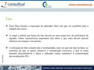 Mod.CF.066/01
Fato
 Estes fatos baixam a exposição do aplicador, fator este que vai contribuir para a
redução dos riscos.
 A roupa a utilizar por baixo do fato deverá ser uma roupa leve de preferência de
algodão. Outra característica importante dos fatos é que estes devem possuir
elásticos nas mangas e nas pernas.
 A utilização de fatos oleados não é recomendada, uma vez que este tipo de fatos, ao
contrário do que se pensa, promove a transpiração excessiva, o que se torna
bastante desconfortável e torna o aplicador muito vulnerável à contaminação
provocada pelos Pf's.
 