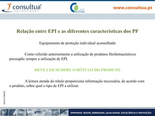 Mod.CF.066/01
Relação entre EPI e as diferentes características dos PF
Equipamento de proteção individual aconselhado
Como referido anteriormente a utilização de produtos fitofarmacêuticos
pressupõe sempre a utilização de EPI.
DEVE LER SEMPRE O RÓTULO DO PRODUTO
A leitura atenda do rótulo proporciona informação necessária, de acordo com
o produto, sobre qual o tipo de EPI a utilizar.
 