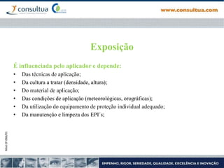 Mod.CF.066/01
Exposição
É influenciada pelo aplicador e depende:
• Das técnicas de aplicação;
• Da cultura a tratar (densidade, altura);
• Do material de aplicação;
• Das condições de aplicação (meteorológicas, orográficas);
• Da utilização do equipamento de proteção individual adequado;
• Da manutenção e limpeza dos EPI´s;
 