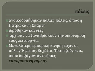 ανοικοδομήθηκαν παλιές πόλεις, όπως η
Πάτρα και η Σπάρτη
ιδρύθηκαν και νέες
 άρχισαν να ξαναβρίσκουν την οικονομική
τους λειτουργία.
Μεγαλύτερη εμπορική κίνηση είχαν οι
πόλεις Έφεσος, Ευχάϊτα, Τραπεζούς κ. ά.,
όπου διεξάγονταν ετήσιες
εμποροπανηγύρεις.
 