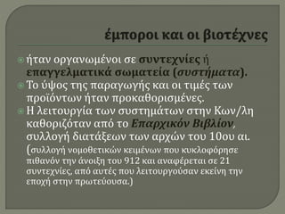  ήταν οργανωμένοι σε συντεχνίες ή
επαγγελματικά σωματεία (συστήματα).
 Το ύψος της παραγωγής και οι τιμές των
προϊόντων ήταν προκαθορισμένες.
 Η λειτουργία των συστημάτων στην Κων/λη
καθοριζόταν από το Επαρχικόν Βιβλίον,
συλλογή διατάξεων των αρχών του 10ου αι.
(συλλογή νομοθετικών κειμένων που κυκλοφόρησε
πιθανόν την άνοιξη του 912 και αναφέρεται σε 21
συντεχνίες, από αυτές που λειτουργούσαν εκείνη την
εποχή στην πρωτεύουσα.)
 