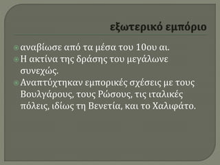 αναβίωσε από τα μέσα του 10ου αι.
Η ακτίνα της δράσης του μεγάλωνε
συνεχώς.
Αναπτύχτηκαν εμπορικές σχέσεις με τους
Βουλγάρους, τους Ρώσους, τις ιταλικές
πόλεις, ιδίως τη Βενετία, και το Χαλιφάτο.
 