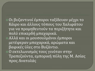 Οι βυζαντινοί έμποροι ταξίδευαν μέχρι το
Κάιρο και άλλους τόπους του Χαλιφάτου
για να προμηθευτούν τα περιζήτητα και
πολύ επικερδή μπαχαρικά.
Αλλά και οι μουσουλμάνοι έμποροι
μετέφεραν μπαχαρικά, αρώματα και
βαφικές ύλες στο Βυζάντιο.
Ο εκτελωνισμός τους γινόταν στην
Τραπεζούντα, εμπορική πύλη της Μ. Ασίας
προς Ανατολάς
 
