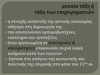 η συνεχής ανάπτυξη της αστικής οικονομίας
οδήγησε στη δημιουργία της
την αποτελούσαν εμποροβιοτέχνες,
ναύκληροι και τραπεζίτες.
ήταν οργανωμένη σε συντεχνίες ή
αδελφότητες υποκινούσε συχνά λαϊκά
κινήματα κατά των ευγενών
 έφτασε στο απόγειο της κοινωνικής και
πολιτικής της επιρροής στα μέσα του 11ου αι.
 