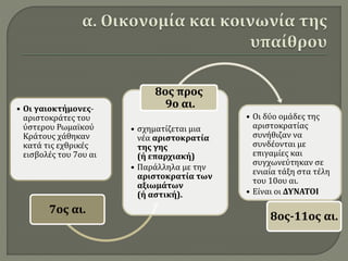 • Οι γαιοκτήμονες-
αριστοκράτες του
ύστερου Ρωμαϊκού
Κράτους χάθηκαν
κατά τις εχθρικές
εισβολές του 7ου αι
7ος αι.
• σχηματίζεται μια
νέα αριστοκρατία
της γης
(ή επαρχιακή)
• Παράλληλα με την
αριστοκρατία των
αξιωμάτων
(ή αστική).
8ος προς
9ο αι.
• Οι δύο ομάδες της
αριστοκρατίας
συνήθιζαν να
συνδέονται με
επιγαμίες και
συγχωνεύτηκαν σε
ενιαία τάξη στα τέλη
του 10ου αι.
• Είναι οι ΔΥΝΑΤΟΙ
8ος-11ος αι.
 