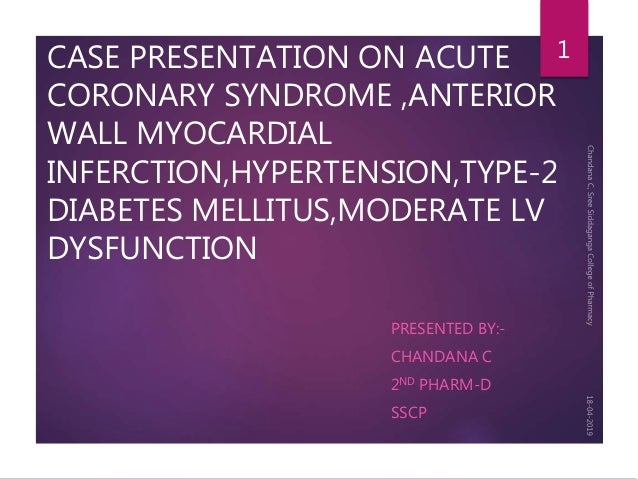 CASE PRESENTATION ON ACUTE
CORONARY SYNDROME ,ANTERIOR
WALL MYOCARDIAL
INFERCTION,HYPERTENSION,TYPE-2
DIABETES MELLITUS,MODERATE LV
DYSFUNCTION
PRESENTED BY:-
CHANDANA C
2ND PHARM-D
SSCP
1
 