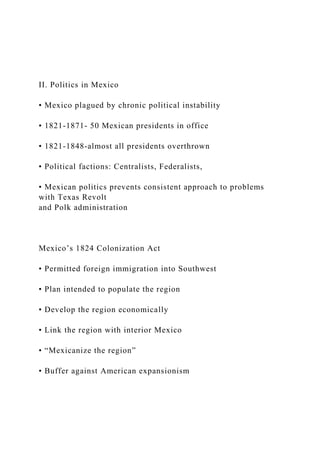 II. Politics in Mexico
• Mexico plagued by chronic political instability
• 1821-1871- 50 Mexican presidents in office
• 1821-1848-almost all presidents overthrown
• Political factions: Centralists, Federalists,
• Mexican politics prevents consistent approach to problems
with Texas Revolt
and Polk administration
Mexico’s 1824 Colonization Act
• Permitted foreign immigration into Southwest
• Plan intended to populate the region
• Develop the region economically
• Link the region with interior Mexico
• “Mexicanize the region”
• Buffer against American expansionism
 
