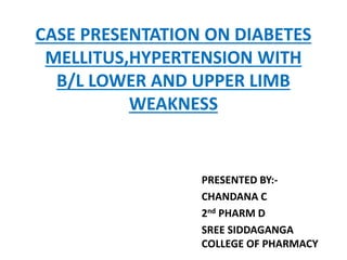 CASE PRESENTATION ON DIABETES
MELLITUS,HYPERTENSION WITH
B/L LOWER AND UPPER LIMB
WEAKNESS
PRESENTED BY:-
CHANDANA C
2nd PHARM D
SREE SIDDAGANGA
COLLEGE OF PHARMACY
 