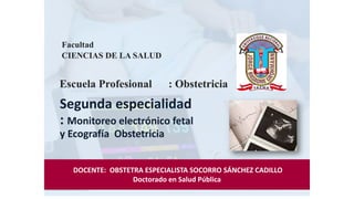Segunda especialidad
: Monitoreo electrónico fetal
y Ecografía Obstetricia
Facultad
CIENCIAS DE LA SALUD
Escuela Profesional : Obstetricia
DOCENTE: OBSTETRA ESPECIALISTA SOCORRO SÁNCHEZ CADILLO
Doctorado en Salud Pública
 