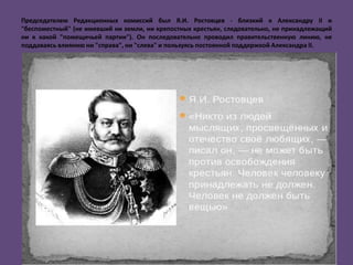 Председателем Редакционных комиссий был Я.И. Ростовцев - близкий к Александру II и
"беспоместный" (не имевший ни земли, ни крепостных крестьян, следовательно, не принадлежащий
ни к какой "помещичьей партии"). Он последовательно проводил правительственную линию, не
поддаваясь влиянию ни "справа", ни "слева" и пользуясь постоянной поддержкой Александра II.
 