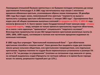Ликвидация отношений бывших крепостных к их бывшим господам затянулась до конца
царствования Александра II. В 1881 году насчитывалось еще свыше 1 миллиона
временно-обязанных крестьян, уплачивавших оброки своим помещикам. 28 декабря
1881 года был издан закон, повелевавший этих крестьян "перевести на выкуп и
причислить к разряду крестьян-собственников с 1 января 1883 года". Одновременно был
издан указ об общем понижении выкупных платежей (в среднем на 20%). В 1883-86 году
министр финансов Н. X. Бунге провел через Государственный Совет важную меру - отмену
подушной подати, - меру, которая не только принесла крестьянству податное облегчение,
но и сняла с него одиозную "привилегию" специального "податного сословия".
Впоследствии правительство не раз 362 предоставляло крестьянам различные льготы (в
1894, 1896, 1899 годах), состоявшие в полном или частичном прощении недоимок по
казенным платежам.
В 1882 году был учрежден "Крестьянский поземельный банк" - "для облегчения
крестьянам способов к покупке земли". Банк должен был выдавать ссуды для покупки
земли целым сельским обществам, или крестьянским товариществам, или отдельным
крестьянам. Годовые платежи по ссудам были первоначально установлены в размере 5%
роста и 1% "на расходы по управлению" (платежи на погашение ссуд зависели от срока,
на который выдавалась ссуда) (Проценты по частным займам в то время были гораздо
выше: по закону, разрешался годовой рост до 12%.).
 