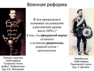 Военная реформа
В чем проявлялись
остатки сословности
в российской армии
после 1874 г.?
В том, что офицерский корпус
оставался
в основном дворянским,
рядовой состав –
крестьянским.
Портрет поручика
лейб-гвардии
Гусарского полка
графа Г. Бобринского.
Худ. К.Е. Маковский.
Барабанщик
лейб-гвардии
Павловского полка.
Худ. А. Детайль.
 