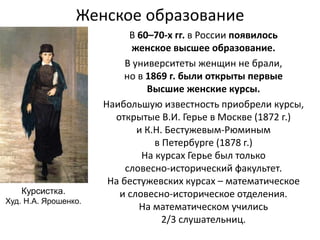 Женское образование
В 60–70-х гг. в России появилось
женское высшее образование.
В университеты женщин не брали,
но в 1869 г. были открыты первые
Высшие женские курсы.
Наибольшую известность приобрели курсы,
открытые В.И. Герье в Москве (1872 г.)
и К.Н. Бестужевым-Рюминым
в Петербурге (1878 г.)
На курсах Герье был только
словесно-исторический факультет.
На бестужевских курсах – математическое
и словесно-историческое отделения.
На математическом учились
2/3 слушательниц.
Курсистка.
Худ. Н.А. Ярошенко.
 