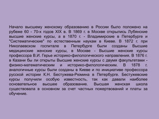 Начало высшему женскому образованию в России было положено на
рубеже 60 - 70-х годов XIX в. В 1869 г. в Москве открылись Лубянские
высшие женские курсы, а в 1870 г. - Владимирские в Петербурге и
"Систематические" по естественным наукам в Киеве. В 1872 г. при
Николаевском госпитале в Петербурге были созданы Высшие
медицинские женские курсы, в Москве - Высшие женские курсы
профессора В.И. Герье историко-филологического направления. В 1876 г.
в Казани бы ли открыты Высшие женские курсы с двумя факультетами -
физико-математическим и историко-филологическим. В 1878 г.
аналогичные курсы были созданы в Киеве и по инициативе профессора
русской истории К.Н. Бестужева-Рюмина в Петербурге. Бестужевские
курсы получили особую известность, так как давали наиболее
основательное высшее образование. Высшая женская школа
существовала в основном за счет частных пожертвований и платы за
обучение.
 