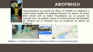 •Δημιουργήσαμε μία μασκότ της τάξης, τον Μόρφη τον ελέφαντα, ο
οποίος έπαιζε κρυφτό στα διάφορα Μνημεία του κόσμου. Σε πρώτη
φάση ζήτησε από τα παιδιά πληροφορίες για τα μνημεία της
περιοχής τους. Οι μαθητές έπρεπε να συγκεντρώσουν φωτογραφίες
και στοιχεία για το Μνημείο τους με αναζήτηση σε χάρτες και
διαδίκτυο.
ΑΦΟΡΜΗΣΗ
 