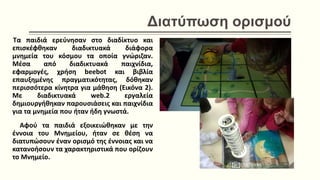 Διατύπωση ορισμού
Tα παιδιά ερεύνησαν στο διαδίκτυο και
επισκέφθηκαν διαδικτυακά διάφορα
μνημεία του κόσμου τα οποία γνώριζαν.
Μέσα από διαδικτυακά παιχνίδια,
εφαρμογές, χρήση beebot και βιβλία
επαυξημένης πραγματικότητας, δόθηκαν
περισσότερα κίνητρα για μάθηση (Εικόνα 2).
Με διαδικτυακά web.2 εργαλεία
δημιουργήθηκαν παρουσιάσεις και παιχνίδια
για τα μνημεία που ήταν ήδη γνωστά.
Αφού τα παιδιά εξοικειώθηκαν με την
έννοια του Μνημείου, ήταν σε θέση να
διατυπώσουν έναν ορισμό της έννοιας και να
κατανοήσουν τα χαρακτηριστικά που ορίζουν
το Μνημείο.
 